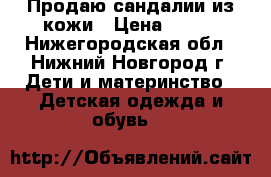 Продаю сандалии из кожи › Цена ­ 300 - Нижегородская обл., Нижний Новгород г. Дети и материнство » Детская одежда и обувь   
